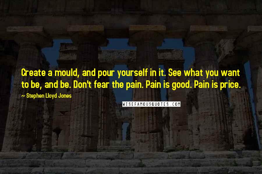 Stephen Lloyd Jones Quotes: Create a mould, and pour yourself in it. See what you want to be, and be. Don't fear the pain. Pain is good. Pain is price.