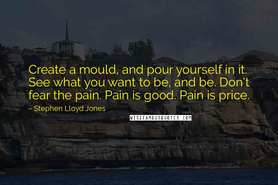 Stephen Lloyd Jones Quotes: Create a mould, and pour yourself in it. See what you want to be, and be. Don't fear the pain. Pain is good. Pain is price.