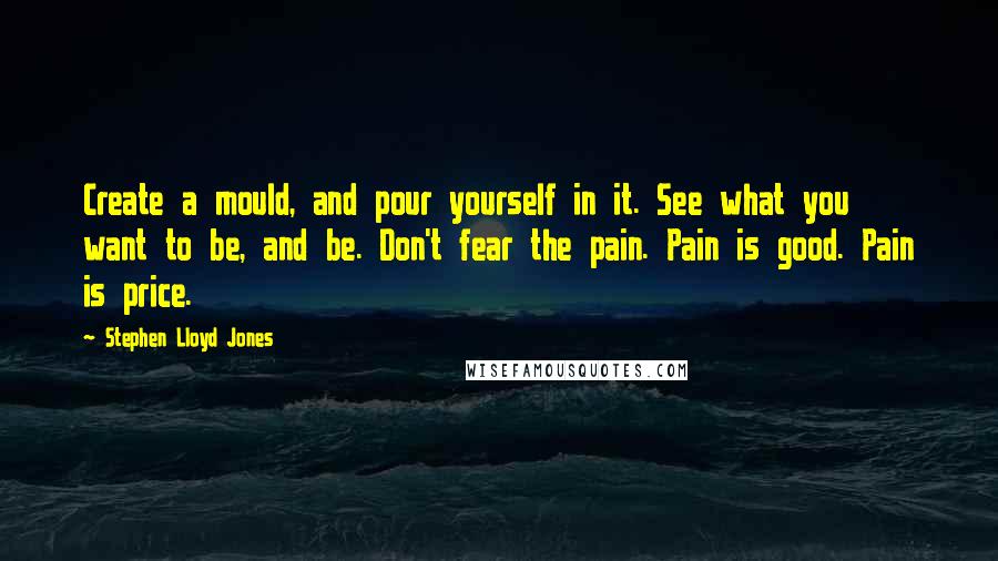 Stephen Lloyd Jones Quotes: Create a mould, and pour yourself in it. See what you want to be, and be. Don't fear the pain. Pain is good. Pain is price.