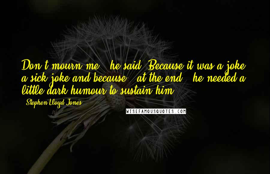 Stephen Lloyd Jones Quotes: Don't mourn me", he said. Because it was a joke, a sick joke and because - at the end - he needed a little dark humour to sustain him.