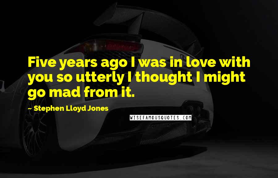 Stephen Lloyd Jones Quotes: Five years ago I was in love with you so utterly I thought I might go mad from it.