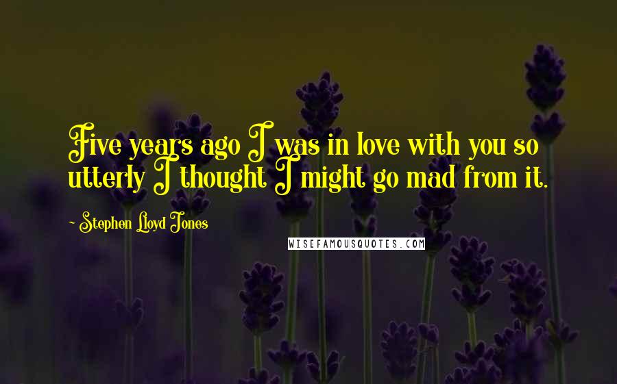 Stephen Lloyd Jones Quotes: Five years ago I was in love with you so utterly I thought I might go mad from it.