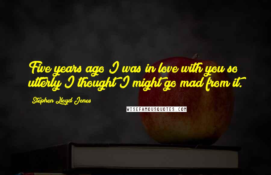 Stephen Lloyd Jones Quotes: Five years ago I was in love with you so utterly I thought I might go mad from it.