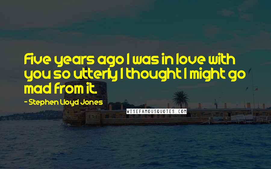 Stephen Lloyd Jones Quotes: Five years ago I was in love with you so utterly I thought I might go mad from it.