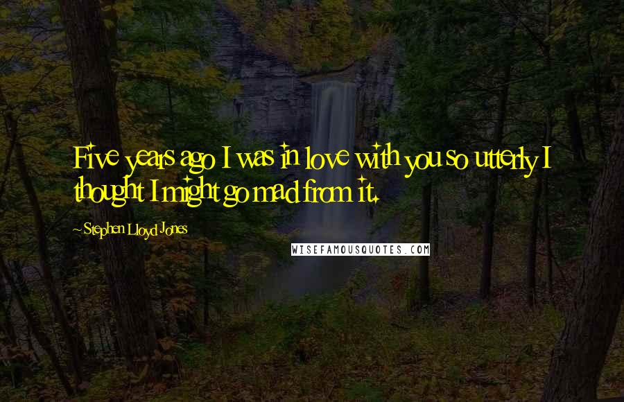 Stephen Lloyd Jones Quotes: Five years ago I was in love with you so utterly I thought I might go mad from it.