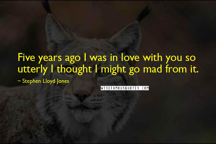 Stephen Lloyd Jones Quotes: Five years ago I was in love with you so utterly I thought I might go mad from it.