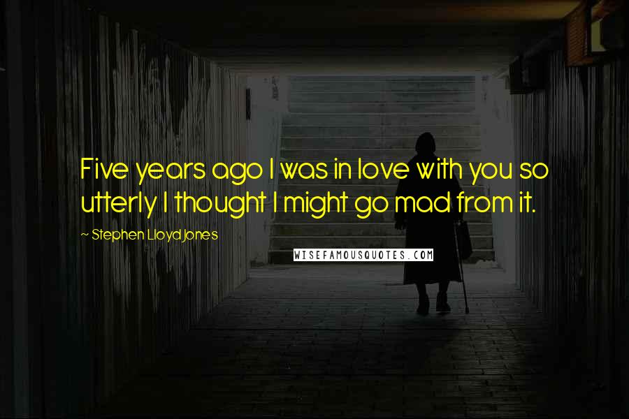 Stephen Lloyd Jones Quotes: Five years ago I was in love with you so utterly I thought I might go mad from it.