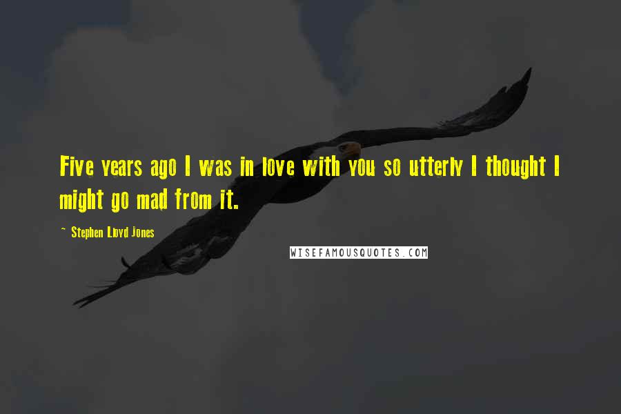 Stephen Lloyd Jones Quotes: Five years ago I was in love with you so utterly I thought I might go mad from it.