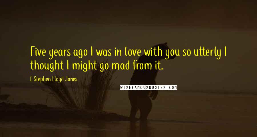 Stephen Lloyd Jones Quotes: Five years ago I was in love with you so utterly I thought I might go mad from it.