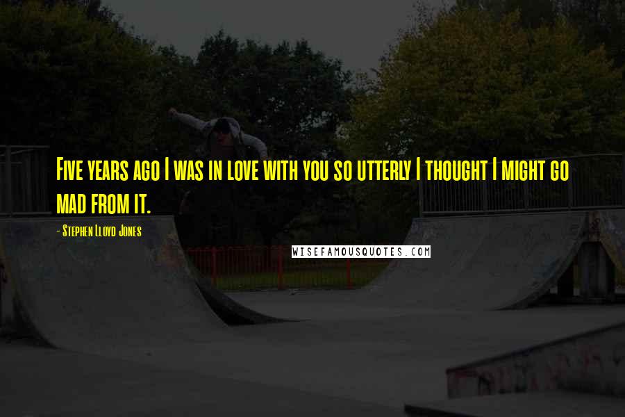 Stephen Lloyd Jones Quotes: Five years ago I was in love with you so utterly I thought I might go mad from it.