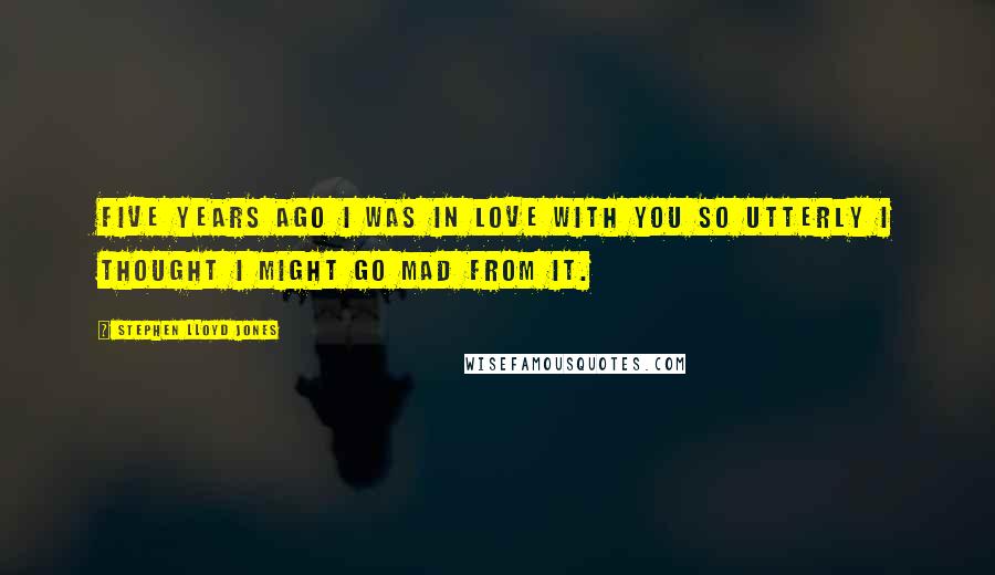 Stephen Lloyd Jones Quotes: Five years ago I was in love with you so utterly I thought I might go mad from it.