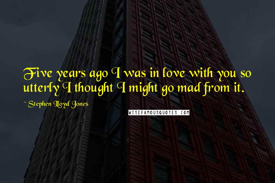 Stephen Lloyd Jones Quotes: Five years ago I was in love with you so utterly I thought I might go mad from it.