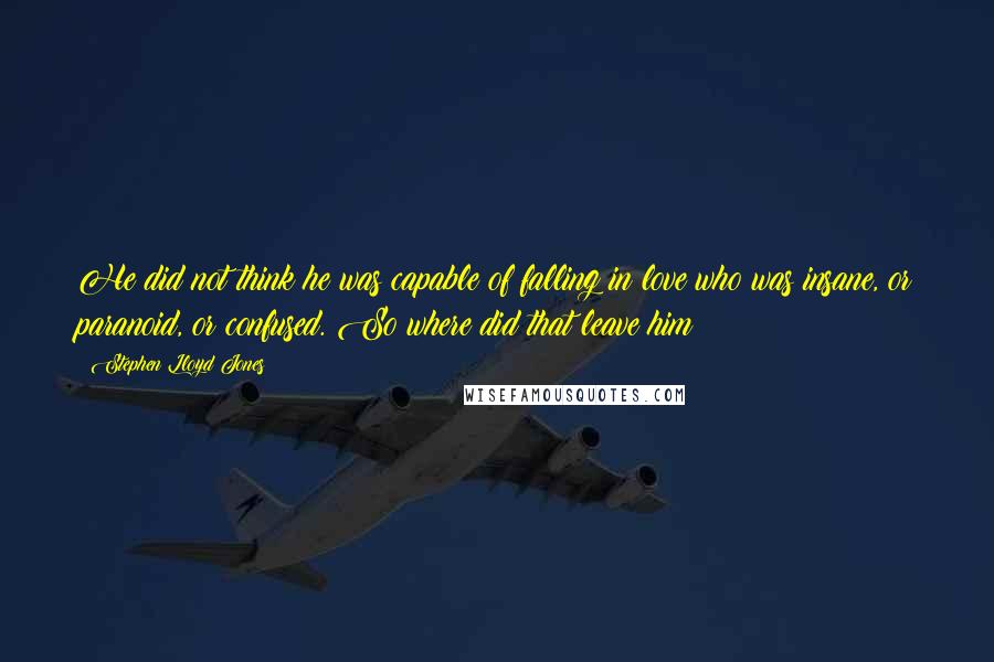 Stephen Lloyd Jones Quotes: He did not think he was capable of falling in love who was insane, or paranoid, or confused. So where did that leave him?