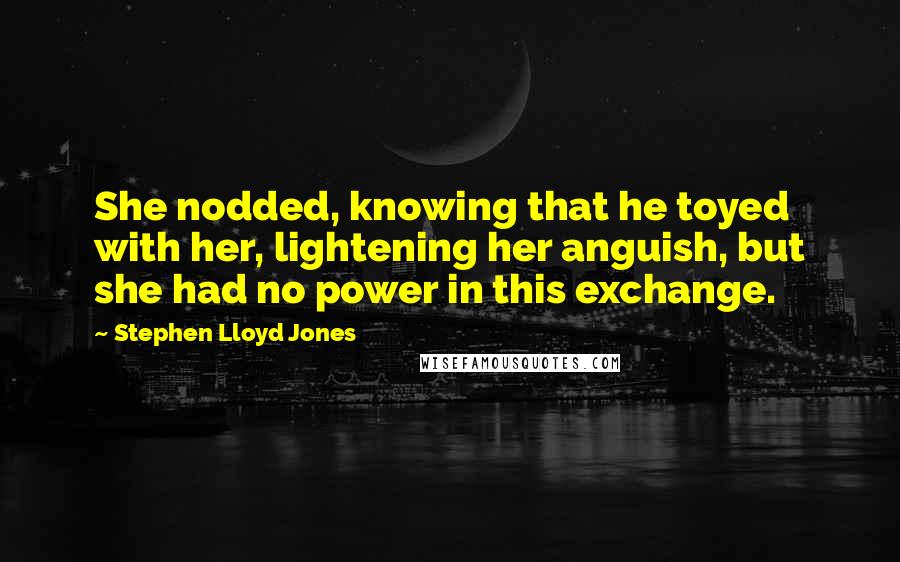 Stephen Lloyd Jones Quotes: She nodded, knowing that he toyed with her, lightening her anguish, but she had no power in this exchange.