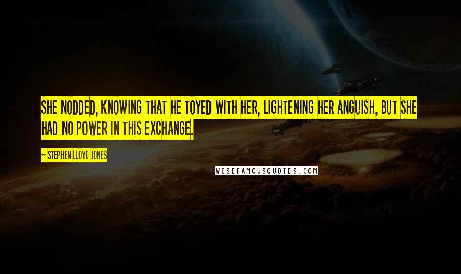 Stephen Lloyd Jones Quotes: She nodded, knowing that he toyed with her, lightening her anguish, but she had no power in this exchange.