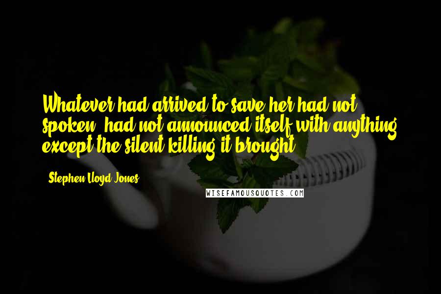 Stephen Lloyd Jones Quotes: Whatever had arrived to save her had not spoken, had not announced itself with anything except the silent killing it brought.