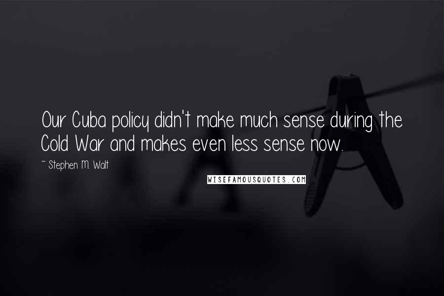 Stephen M. Walt Quotes: Our Cuba policy didn't make much sense during the Cold War and makes even less sense now.