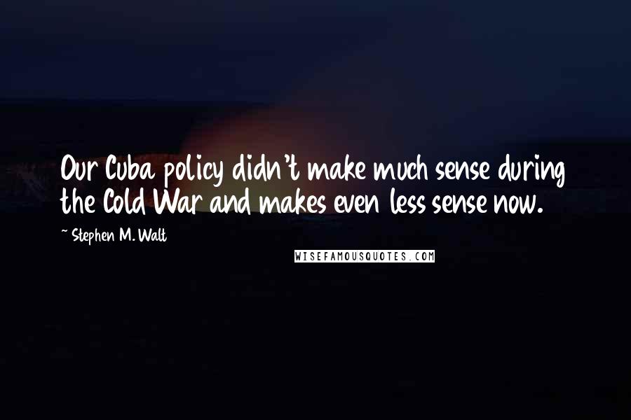 Stephen M. Walt Quotes: Our Cuba policy didn't make much sense during the Cold War and makes even less sense now.