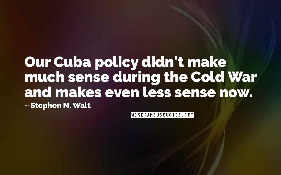 Stephen M. Walt Quotes: Our Cuba policy didn't make much sense during the Cold War and makes even less sense now.