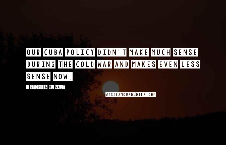 Stephen M. Walt Quotes: Our Cuba policy didn't make much sense during the Cold War and makes even less sense now.