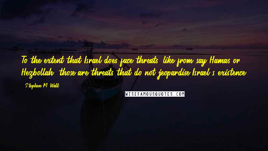 Stephen M. Walt Quotes: To the extent that Israel does face threats, like from say Hamas or Hezbollah, those are threats that do not jeopardise Israel's existence.