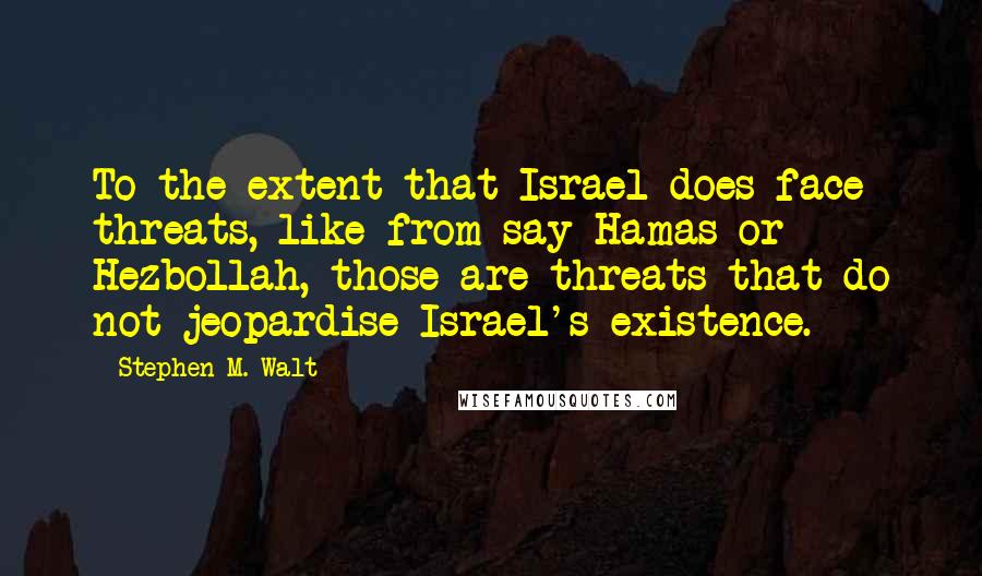 Stephen M. Walt Quotes: To the extent that Israel does face threats, like from say Hamas or Hezbollah, those are threats that do not jeopardise Israel's existence.