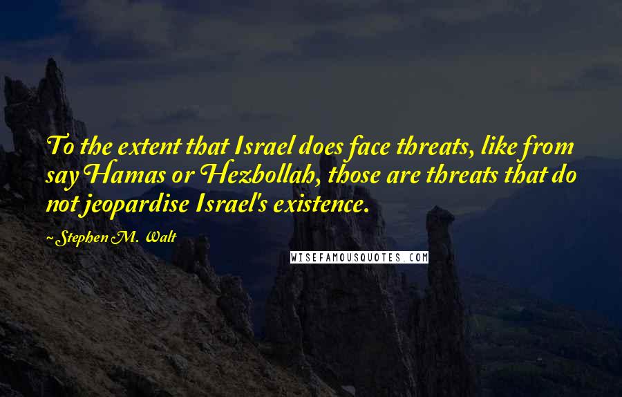 Stephen M. Walt Quotes: To the extent that Israel does face threats, like from say Hamas or Hezbollah, those are threats that do not jeopardise Israel's existence.