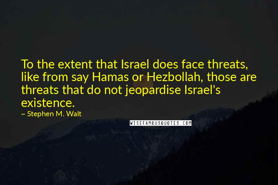 Stephen M. Walt Quotes: To the extent that Israel does face threats, like from say Hamas or Hezbollah, those are threats that do not jeopardise Israel's existence.