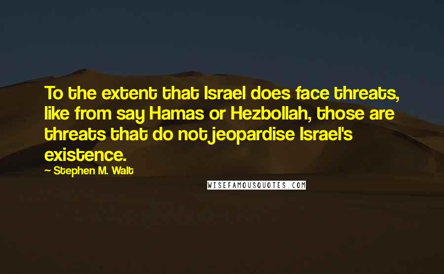 Stephen M. Walt Quotes: To the extent that Israel does face threats, like from say Hamas or Hezbollah, those are threats that do not jeopardise Israel's existence.