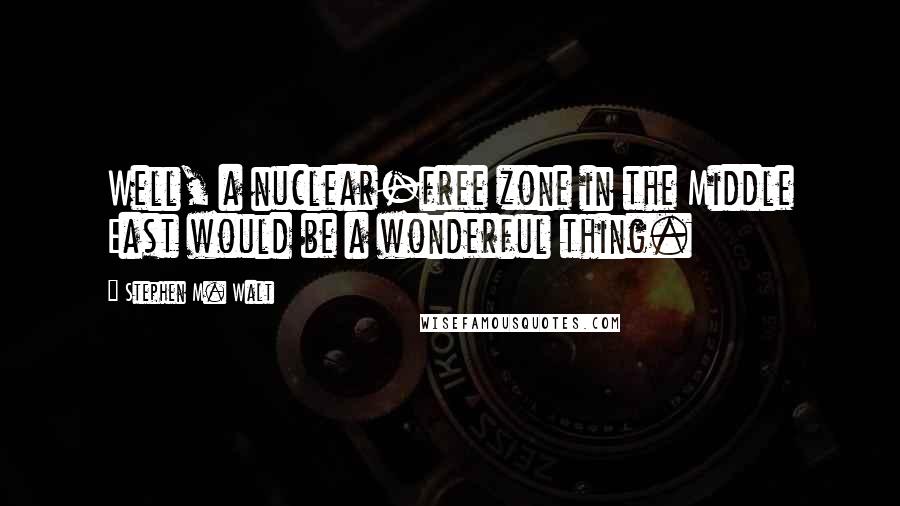 Stephen M. Walt Quotes: Well, a nuclear-free zone in the Middle East would be a wonderful thing.