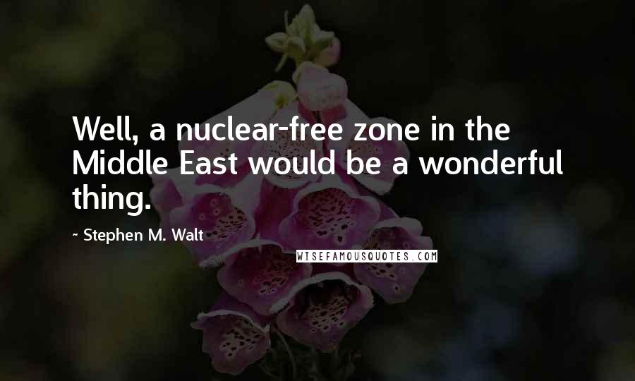 Stephen M. Walt Quotes: Well, a nuclear-free zone in the Middle East would be a wonderful thing.