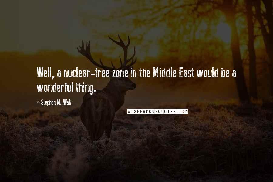 Stephen M. Walt Quotes: Well, a nuclear-free zone in the Middle East would be a wonderful thing.