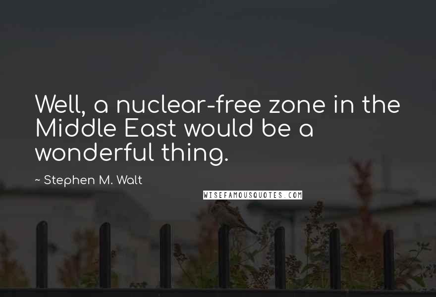 Stephen M. Walt Quotes: Well, a nuclear-free zone in the Middle East would be a wonderful thing.