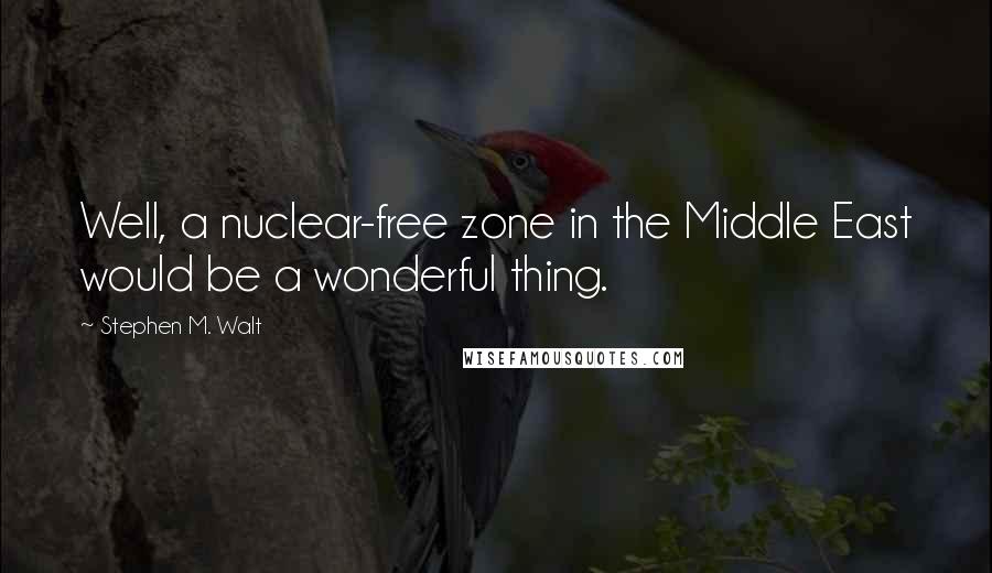 Stephen M. Walt Quotes: Well, a nuclear-free zone in the Middle East would be a wonderful thing.