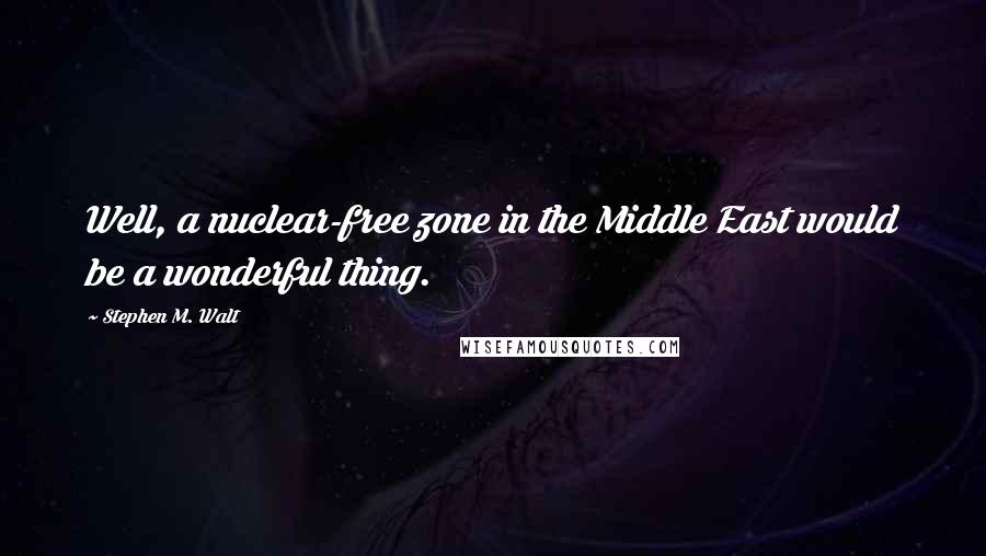 Stephen M. Walt Quotes: Well, a nuclear-free zone in the Middle East would be a wonderful thing.