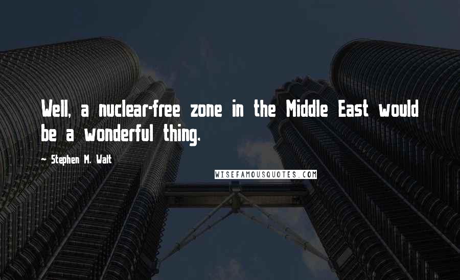 Stephen M. Walt Quotes: Well, a nuclear-free zone in the Middle East would be a wonderful thing.