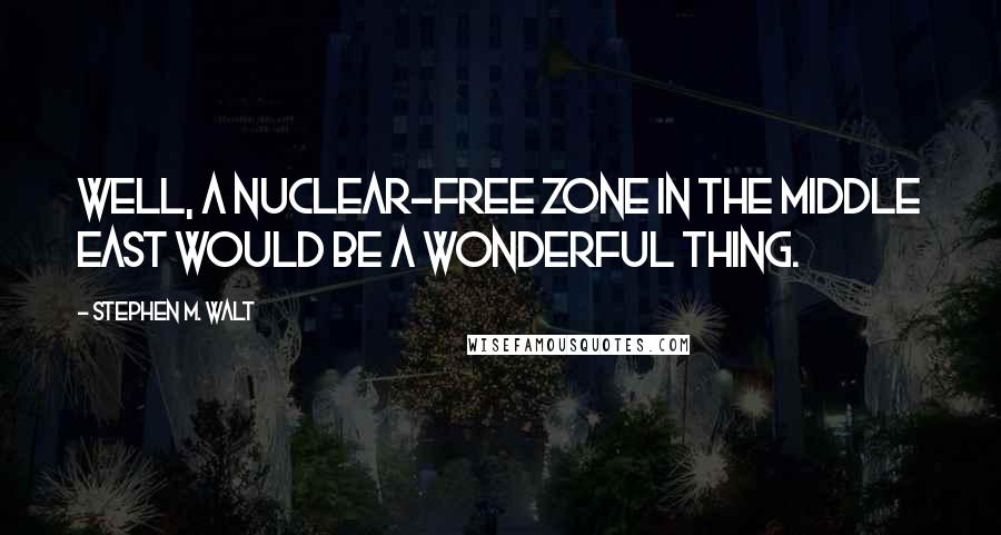 Stephen M. Walt Quotes: Well, a nuclear-free zone in the Middle East would be a wonderful thing.