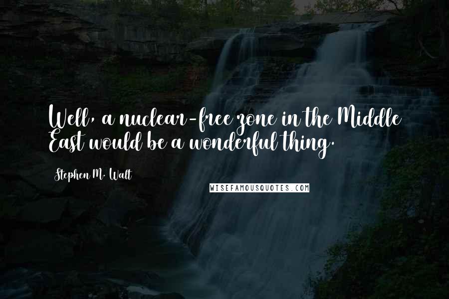 Stephen M. Walt Quotes: Well, a nuclear-free zone in the Middle East would be a wonderful thing.