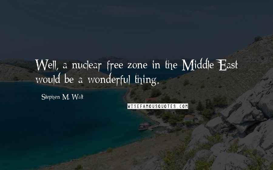 Stephen M. Walt Quotes: Well, a nuclear-free zone in the Middle East would be a wonderful thing.