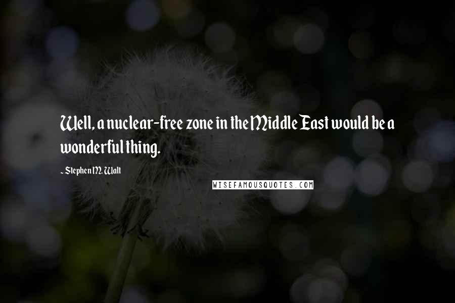 Stephen M. Walt Quotes: Well, a nuclear-free zone in the Middle East would be a wonderful thing.