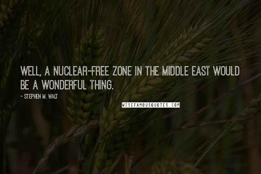 Stephen M. Walt Quotes: Well, a nuclear-free zone in the Middle East would be a wonderful thing.