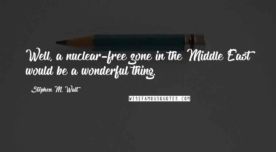 Stephen M. Walt Quotes: Well, a nuclear-free zone in the Middle East would be a wonderful thing.