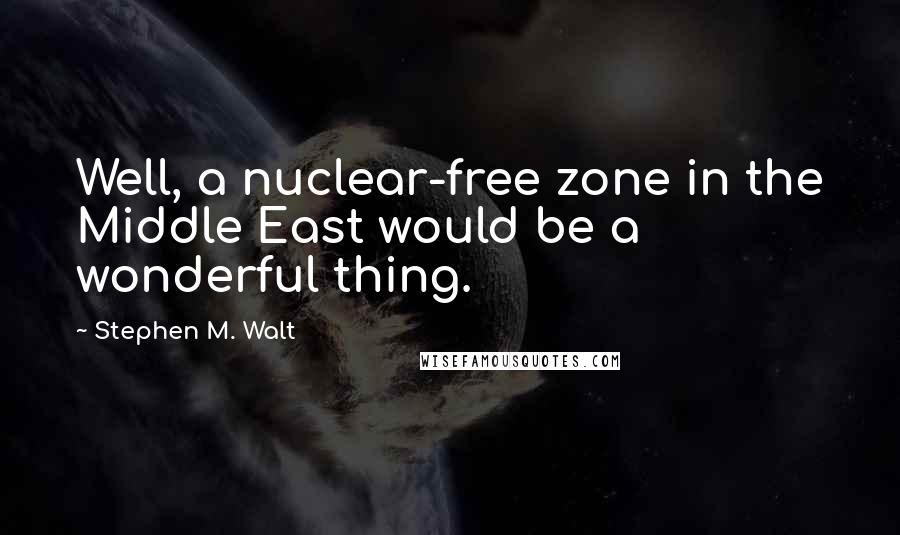 Stephen M. Walt Quotes: Well, a nuclear-free zone in the Middle East would be a wonderful thing.