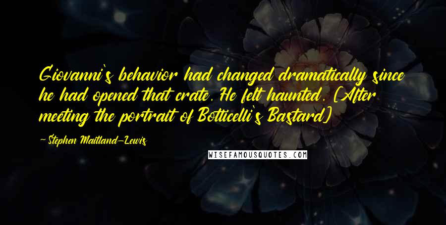 Stephen Maitland-Lewis Quotes: Giovanni's behavior had changed dramatically since he had opened that crate. He felt haunted. [After meeting the portrait of Botticelli's Bastard]