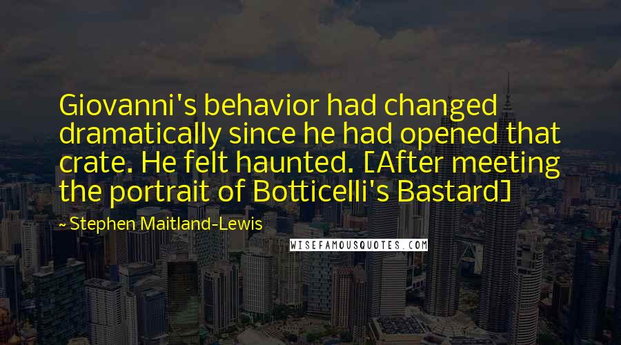 Stephen Maitland-Lewis Quotes: Giovanni's behavior had changed dramatically since he had opened that crate. He felt haunted. [After meeting the portrait of Botticelli's Bastard]