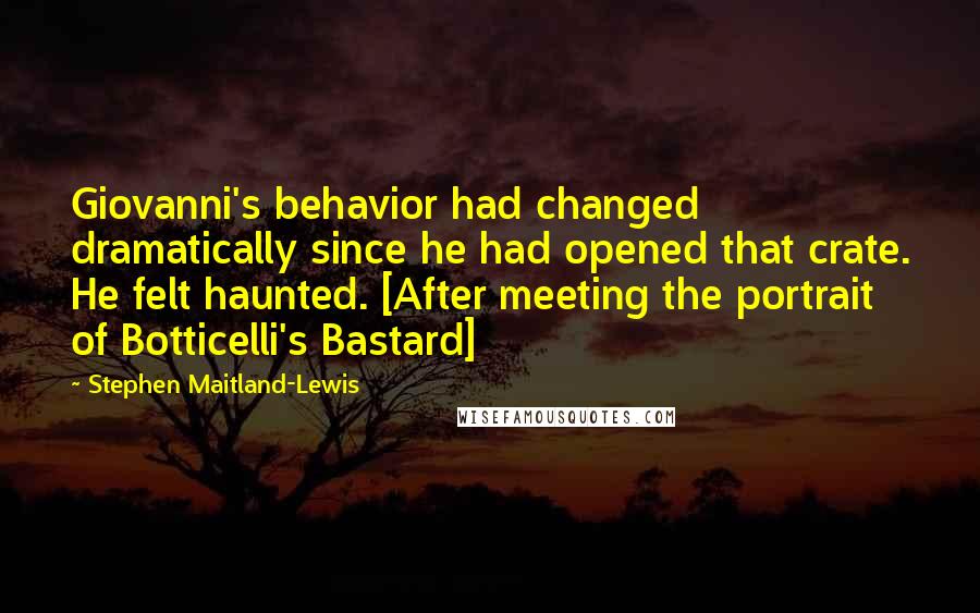 Stephen Maitland-Lewis Quotes: Giovanni's behavior had changed dramatically since he had opened that crate. He felt haunted. [After meeting the portrait of Botticelli's Bastard]