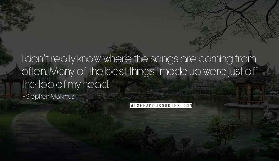 Stephen Malkmus Quotes: I don't really know where the songs are coming from often. Many of the best things I made up were just off the top of my head.