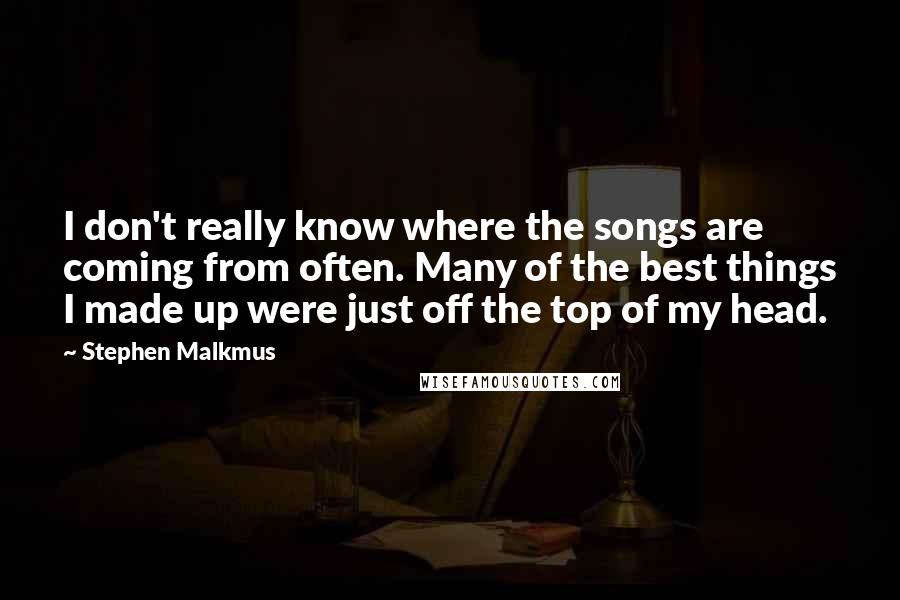 Stephen Malkmus Quotes: I don't really know where the songs are coming from often. Many of the best things I made up were just off the top of my head.