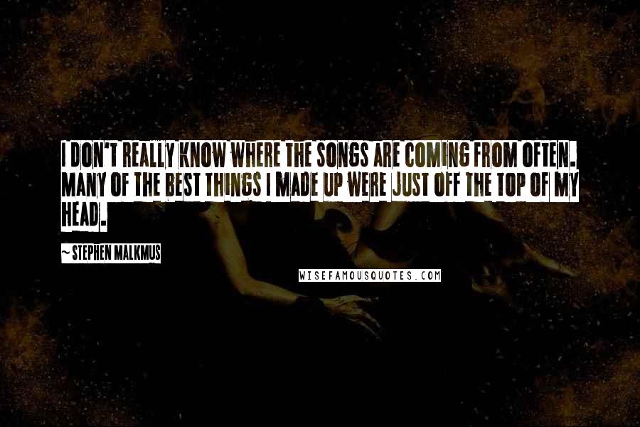 Stephen Malkmus Quotes: I don't really know where the songs are coming from often. Many of the best things I made up were just off the top of my head.