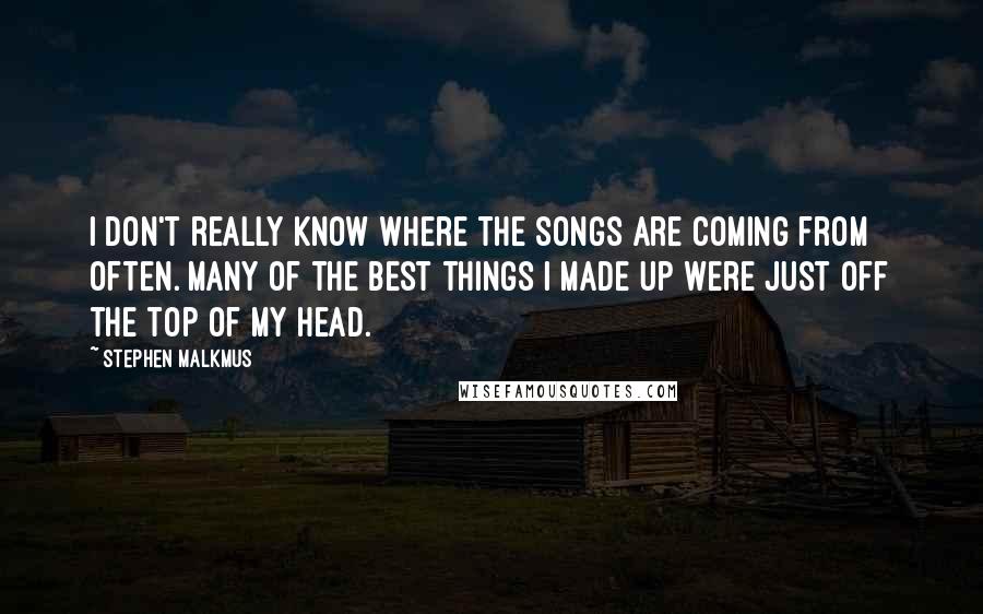 Stephen Malkmus Quotes: I don't really know where the songs are coming from often. Many of the best things I made up were just off the top of my head.